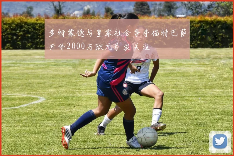 多特蒙德与皇家社会争夺福特巴萨开价2000万欧元引发关注